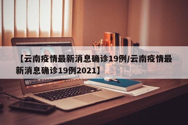 【云南疫情最新消息确诊19例/云南疫情最新消息确诊19例2021】