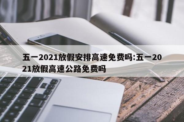 五一2021放假安排高速免费吗:五一2021放假高速公路免费吗