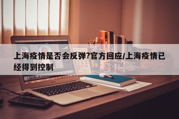 上海疫情是否会反弹?官方回应/上海疫情已经得到控制