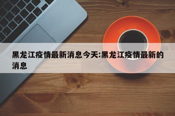 黑龙江疫情最新消息今天:黑龙江疫情最新的消息