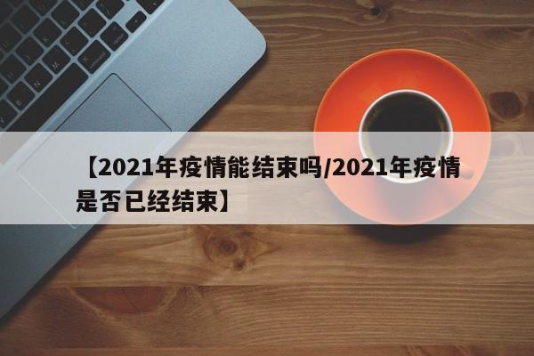 【2021年疫情能结束吗/2021年疫情是否已经结束】