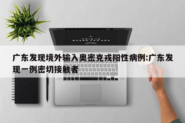 广东发现境外输入奥密克戎阳性病例:广东发现一例密切接触者