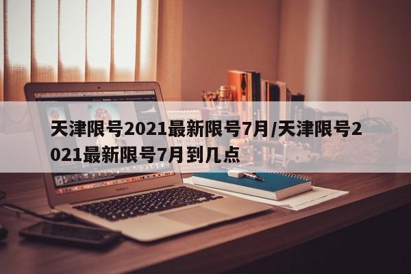 天津限号2021最新限号7月/天津限号2021最新限号7月到几点