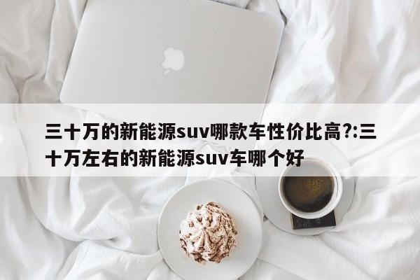 三十万的新能源suv哪款车性价比高?:三十万左右的新能源suv车哪个好