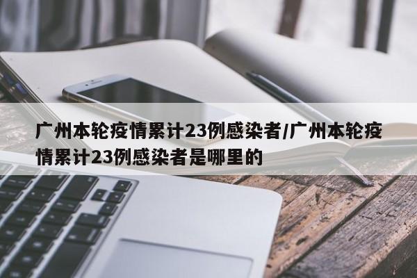 广州本轮疫情累计23例感染者/广州本轮疫情累计23例感染者是哪里的