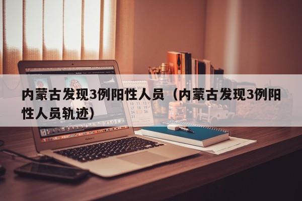 内蒙古发现3例阳性人员(内蒙古发现3例阳性人员轨迹)