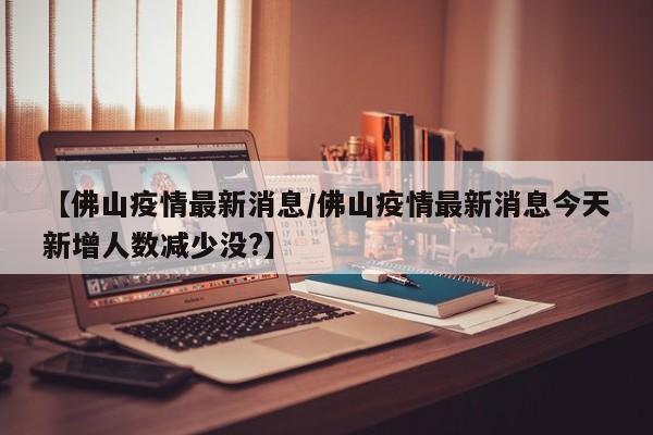 【佛山疫情最新消息/佛山疫情最新消息今天新增人数减少没?】
