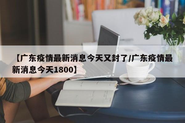 【广东疫情最新消息今天又封了/广东疫情最新消息今天1800】