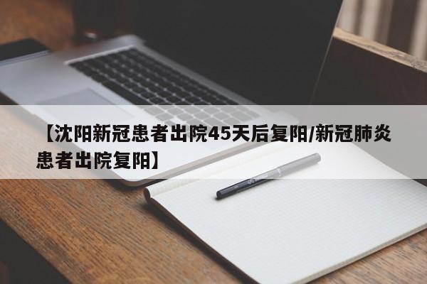 【沈阳新冠患者出院45天后复阳/新冠肺炎患者出院复阳】