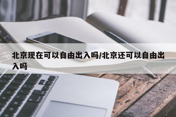 北京现在可以自由出入吗/北京还可以自由出入吗
