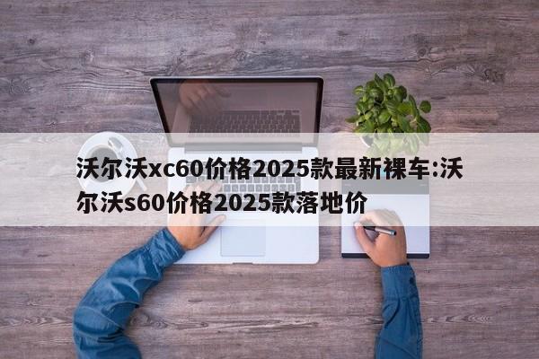 沃尔沃xc60价格2025款最新裸车:沃尔沃s60价格2025款落地价