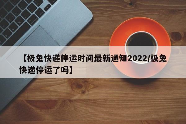 【极兔快递停运时间最新通知2022/极兔快递停运了吗】