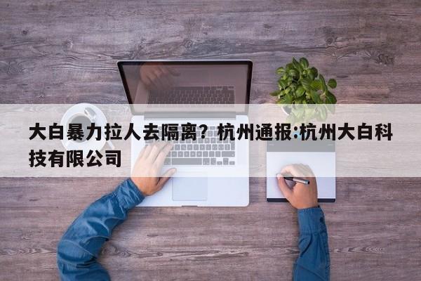 大白暴力拉人去隔离?杭州通报:杭州大白科技有限公司