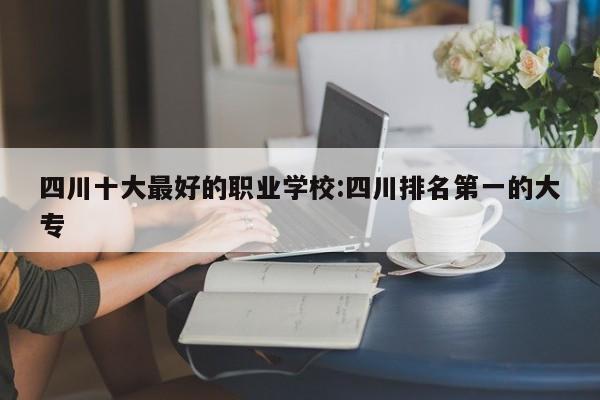 四川十大最好的职业学校:四川排名第一的大专