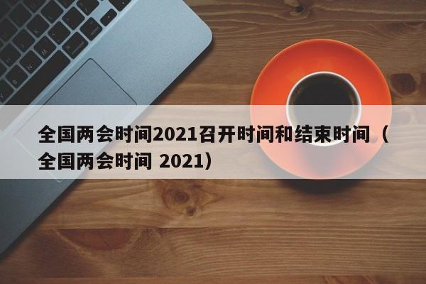 全国两会时间2021召开时间和结束时间(全国两会时间 2021)