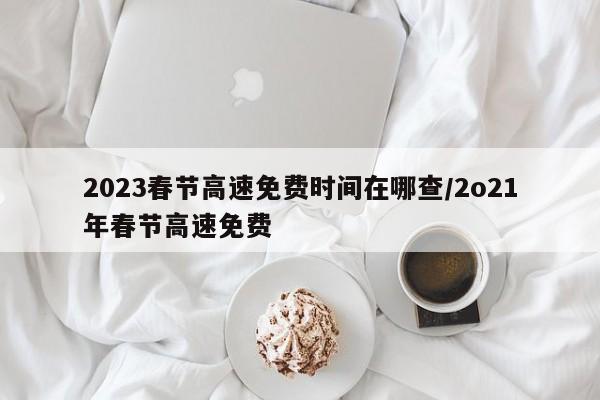 2023春节高速免费时间在哪查/2o21年春节高速免费