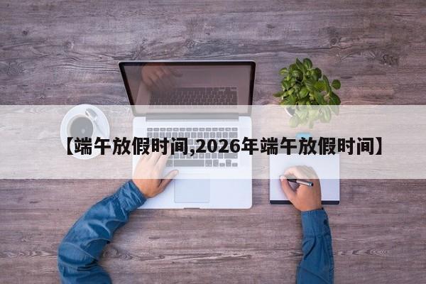 【端午放假时间,2026年端午放假时间】