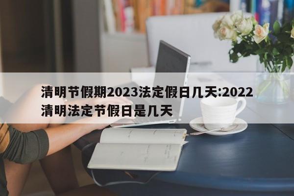 清明节假期2023法定假日几天:2022清明法定节假日是几天