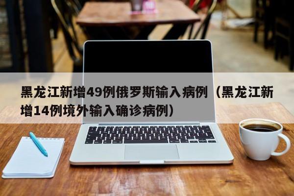 黑龙江新增49例俄罗斯输入病例(黑龙江新增14例境外输入确诊病例)