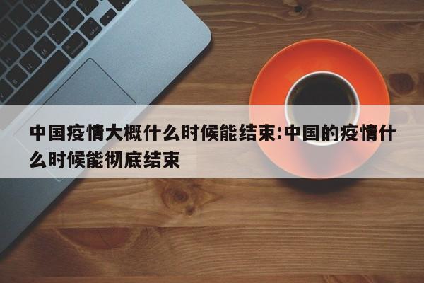 中国疫情大概什么时候能结束:中国的疫情什么时候能彻底结束