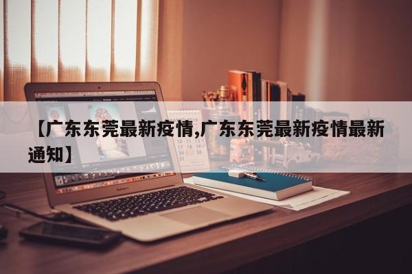 【广东东莞最新疫情,广东东莞最新疫情最新通知】