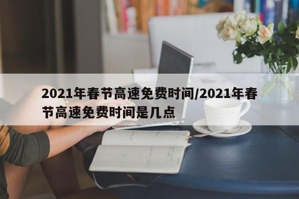 2021年春节高速免费时间/2021年春节高速免费时间是几点