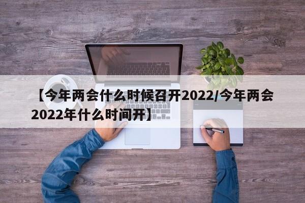 【今年两会什么时候召开2022/今年两会2022年什么时间开】
