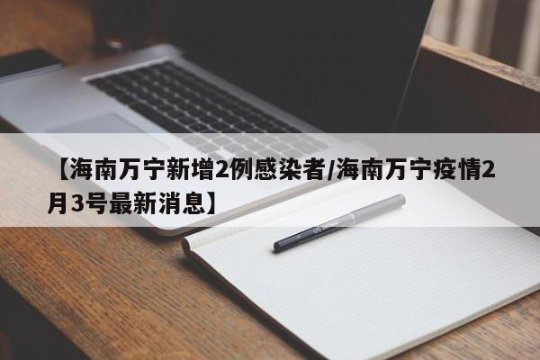 【海南万宁新增2例感染者/海南万宁疫情2月3号最新消息】
