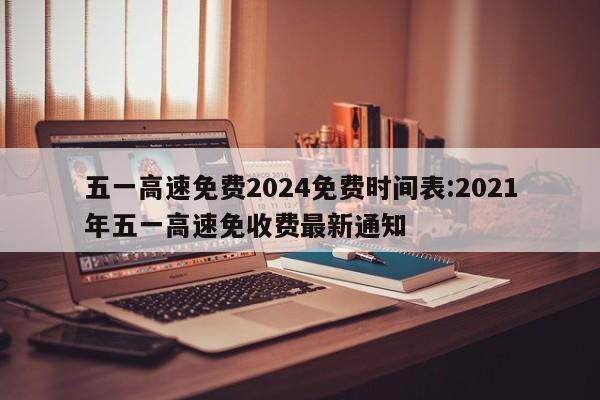 五一高速免费2024免费时间表:2021年五一高速免收费最新通知