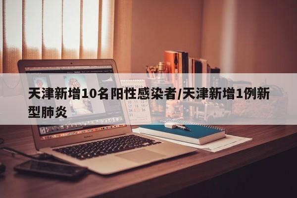 天津新增10名阳性感染者/天津新增1例新型肺炎