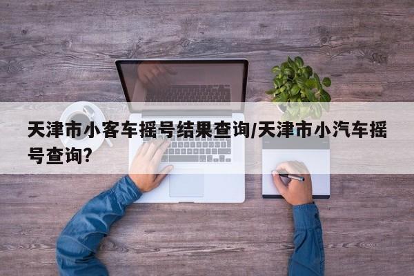 天津市小客车摇号结果查询/天津市小汽车摇号查询?