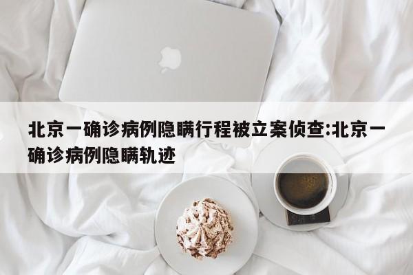 北京一确诊病例隐瞒行程被立案侦查:北京一确诊病例隐瞒轨迹