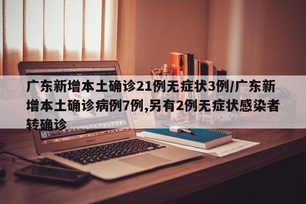 广东新增本土确诊21例无症状3例/广东新增本土确诊病例7例,另有2例无症状感染者转确诊