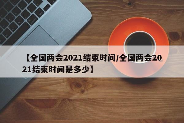 【全国两会2021结束时间/全国两会2021结束时间是多少】