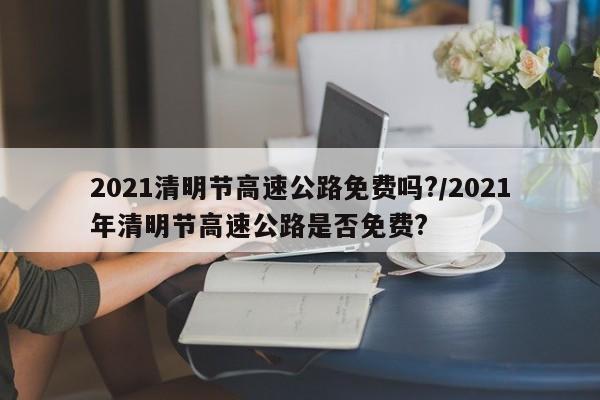 2021清明节高速公路免费吗?/2021年清明节高速公路是否免费?