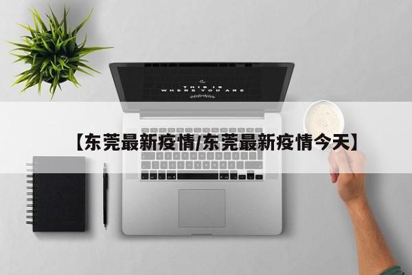 【东莞最新疫情/东莞最新疫情今天】