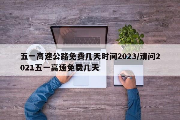 五一高速公路免费几天时间2023/请问2021五一高速免费几天