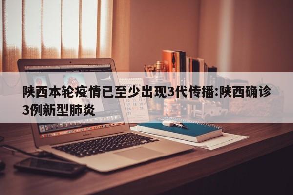 陕西本轮疫情已至少出现3代传播:陕西确诊3例新型肺炎