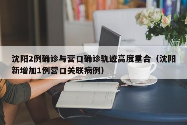 沈阳2例确诊与营口确诊轨迹高度重合(沈阳新增加1例营口关联病例)
