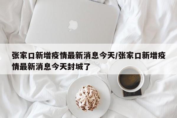 张家口新增疫情最新消息今天/张家口新增疫情最新消息今天封城了