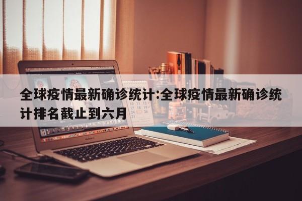 全球疫情最新确诊统计:全球疫情最新确诊统计排名截止到六月
