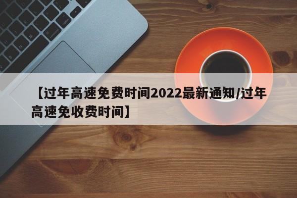 【过年高速免费时间2022最新通知/过年高速免收费时间】