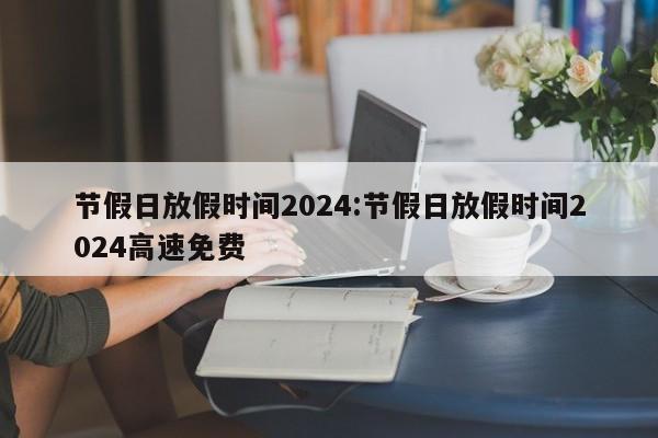 节假日放假时间2024:节假日放假时间2024高速免费