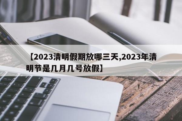 【2023清明假期放哪三天,2023年清明节是几月几号放假】