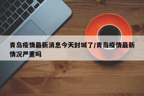 青岛疫情最新消息今天封城了/青岛疫情最新情况严重吗