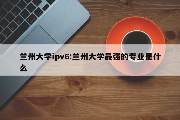 兰州大学ipv6:兰州大学最强的专业是什么