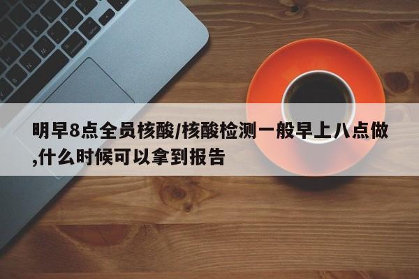明早8点全员核酸/核酸检测一般早上八点做,什么时候可以拿到报告