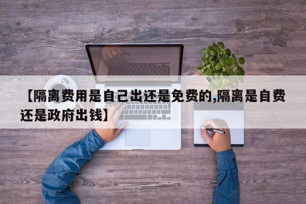 【隔离费用是自己出还是免费的,隔离是自费还是政府出钱】