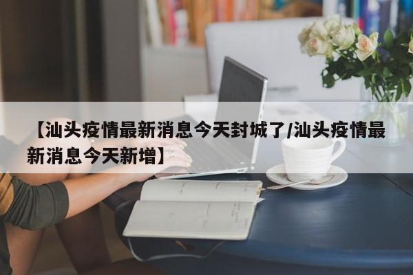 【汕头疫情最新消息今天封城了/汕头疫情最新消息今天新增】