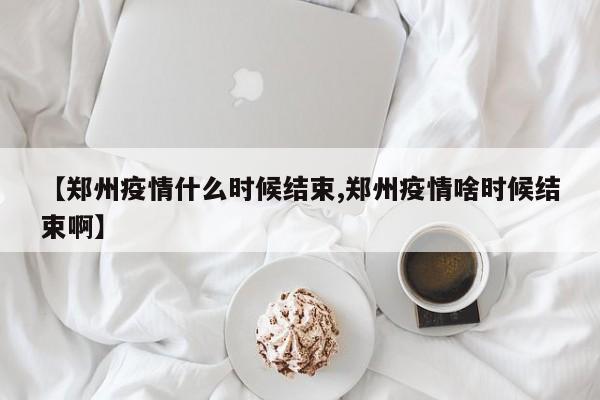 【郑州疫情什么时候结束,郑州疫情啥时候结束啊】